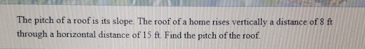 The pitch of a roof is its slope. The roof of a home rises vertically a distance of 8 ft
through a horizontal distance of 15 ft. Find the pitch of the roof.