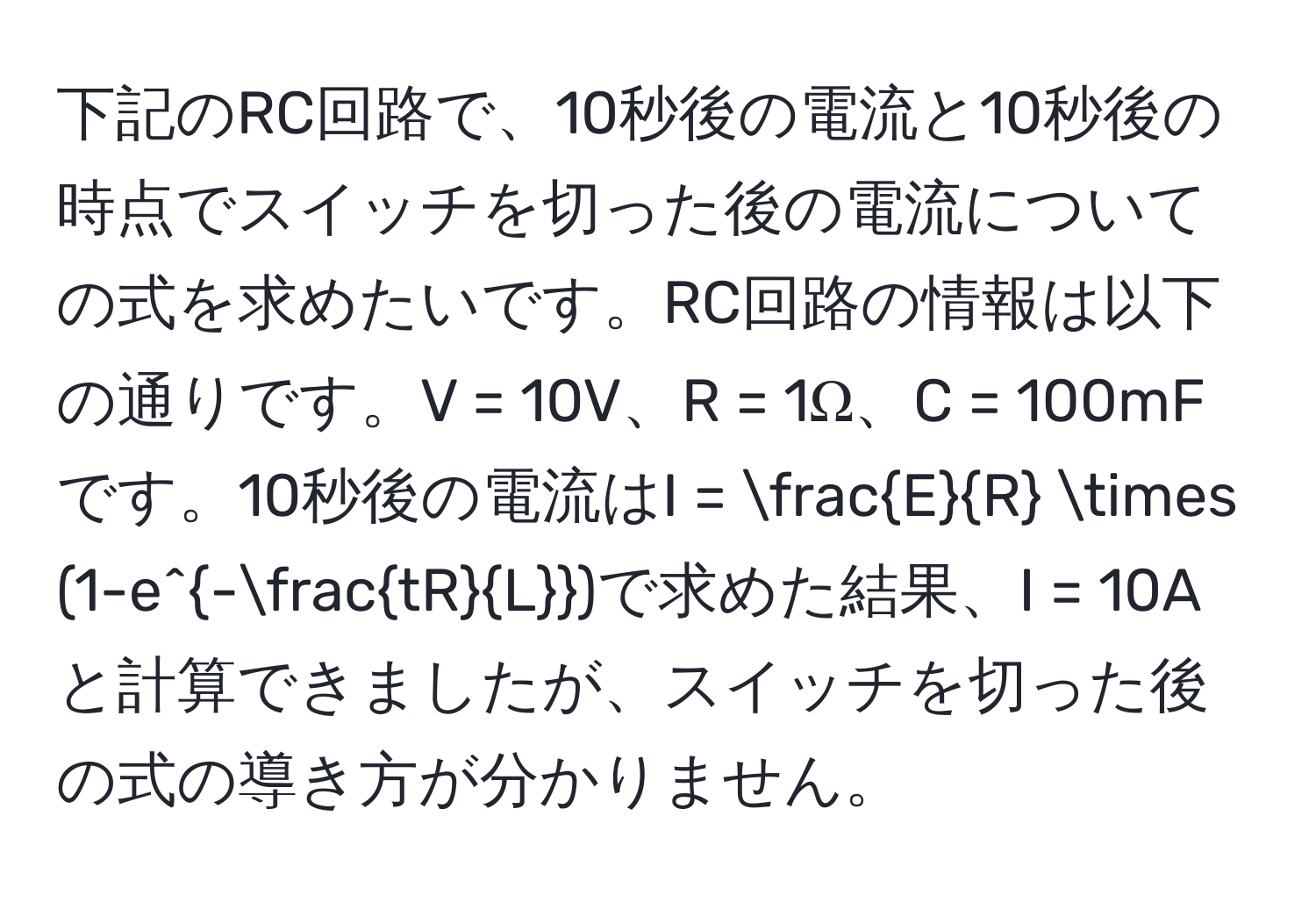 下記のRC回路で、10秒後の電流と10秒後の時点でスイッチを切った後の電流についての式を求めたいです。RC回路の情報は以下の通りです。V = 10V、R = 1Ω、C = 100mFです。10秒後の電流はI =  E/R  * (1-e^(-fractR)L)で求めた結果、I = 10Aと計算できましたが、スイッチを切った後の式の導き方が分かりません。