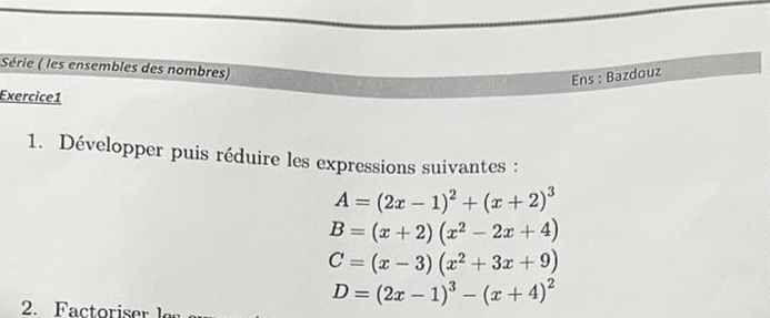 Série ( les ensembles des nombres) 
Ens : Bazdouz 
Exercice1 
1. Développer puis réduire les expressions suivantes :
A=(2x-1)^2+(x+2)^3
B=(x+2)(x^2-2x+4)
C=(x-3)(x^2+3x+9)
D=(2x-1)^3-(x+4)^2
2. Factoriser le