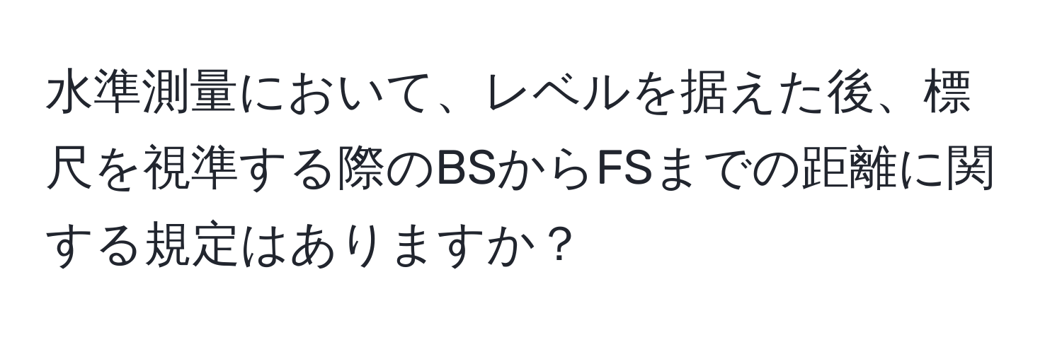 水準測量において、レベルを据えた後、標尺を視準する際のBSからFSまでの距離に関する規定はありますか？