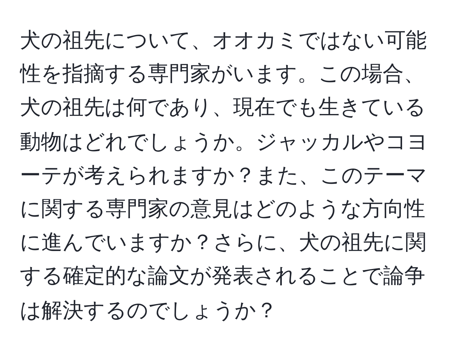 犬の祖先について、オオカミではない可能性を指摘する専門家がいます。この場合、犬の祖先は何であり、現在でも生きている動物はどれでしょうか。ジャッカルやコヨーテが考えられますか？また、このテーマに関する専門家の意見はどのような方向性に進んでいますか？さらに、犬の祖先に関する確定的な論文が発表されることで論争は解決するのでしょうか？