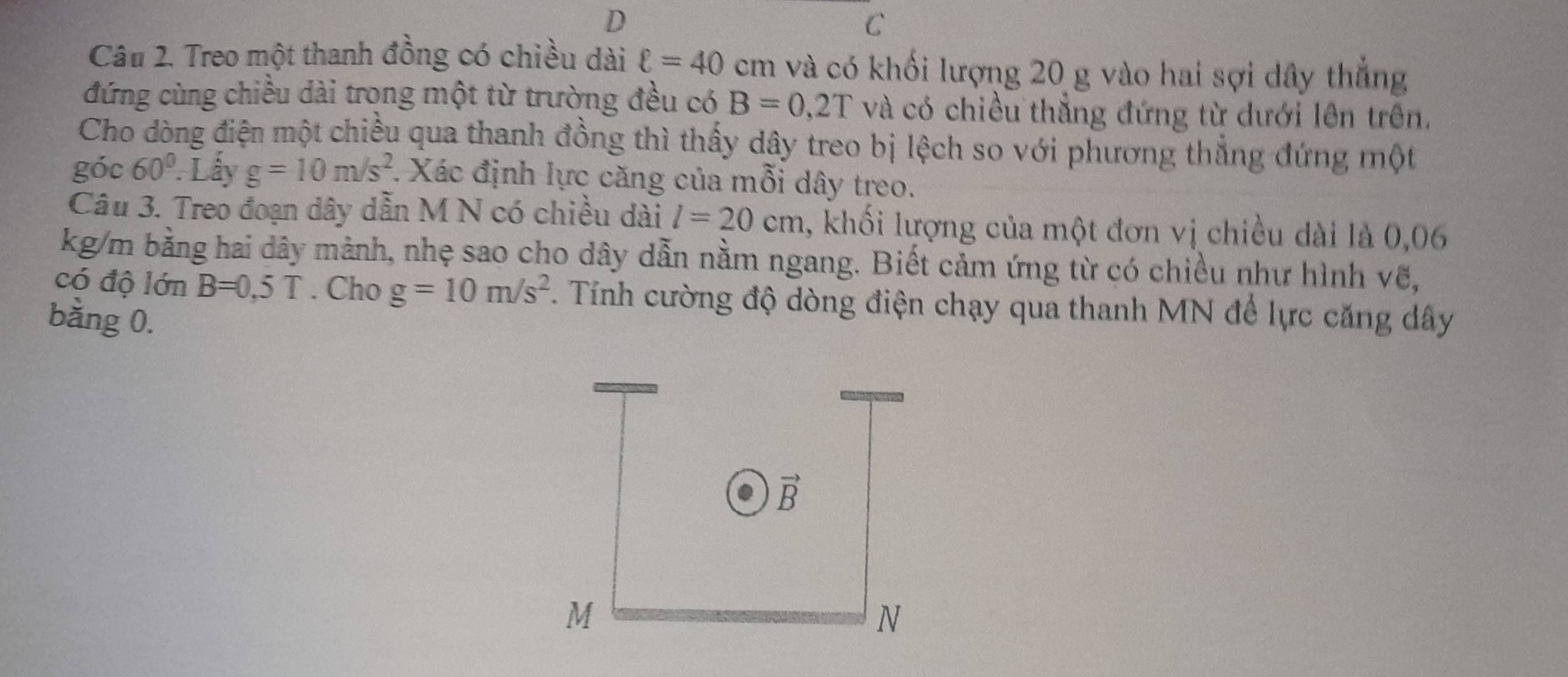 Treo một thanh đồng có chiều dài ell =40cm và có khối lượng 20 g vào hai sợi dây thắng 
đứng cùng chiều dài trong một từ trường đều có B=0,2T và có chiều thẳng đứng từ dưới lên trên. 
Cho dòng điện một chiều qua thanh đồng thì thấy dây treo bị lệch so với phương thắng đứng một 
góc 60° Lấy g=10m/s^2 :. Xác định lực căng của mỗi dây treo. 
Câu 3. Treo đoạn dây dẫn M N có chiều dài l=20cm , khối lượng của một đơn vị chiều dài là 0,06
kg/m bằng hai dây mảnh, nhẹ sao cho dây dẫn nằm ngang. Biết cảm ứng từ có chiều như hình vẽ, 
có độ lớn B=0,5T. Cho g=10m/s^2. Tính cường độ dòng điện chạy qua thanh MN để lực căng dây 
bằng 0.
vector B
M
N