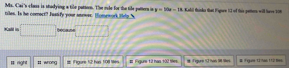 Ms. Cai’s class is studying a tile pattern. The rule for the tile pattern is y=10x-18. Kalil thinks that Figure 12 of this pattern will have 108
tiles. Is he correct? Justify your answer. Homework Help
Kalil is □ because □
right :: wrong Figure 12 has 108 tiles. :: Figure 12 has 102 tiles. # Figure 12 has 98 tiles. # Figure 12 has 112 tiles