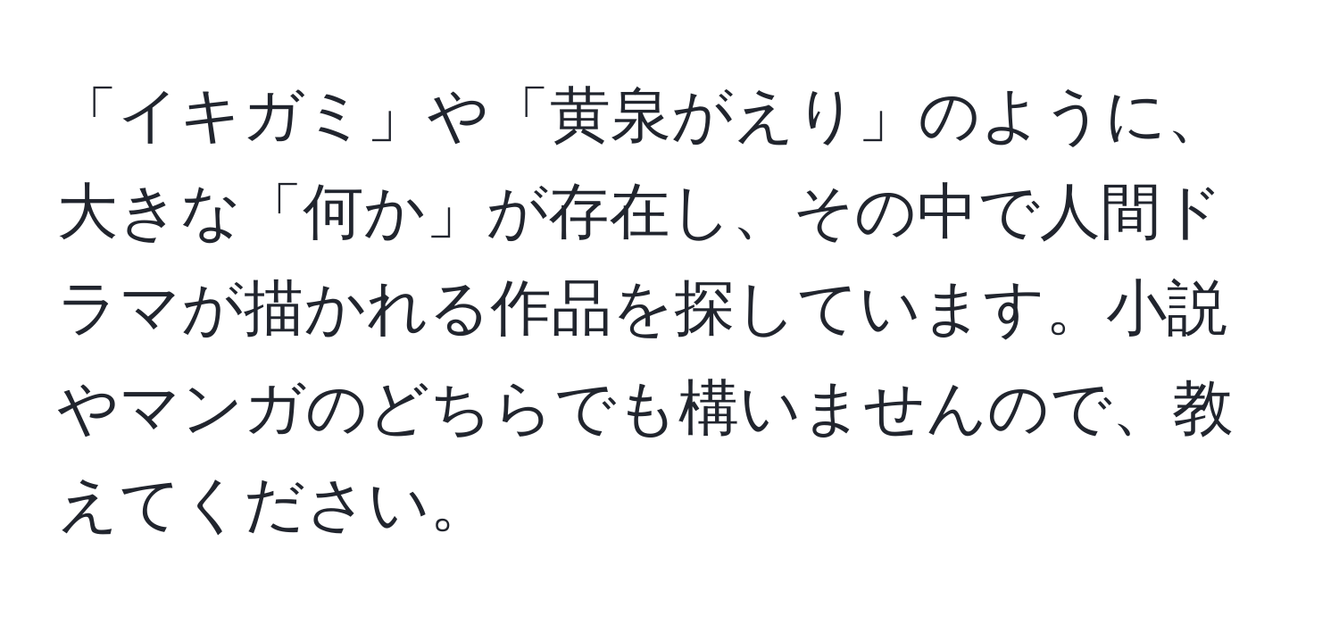 「イキガミ」や「黄泉がえり」のように、大きな「何か」が存在し、その中で人間ドラマが描かれる作品を探しています。小説やマンガのどちらでも構いませんので、教えてください。