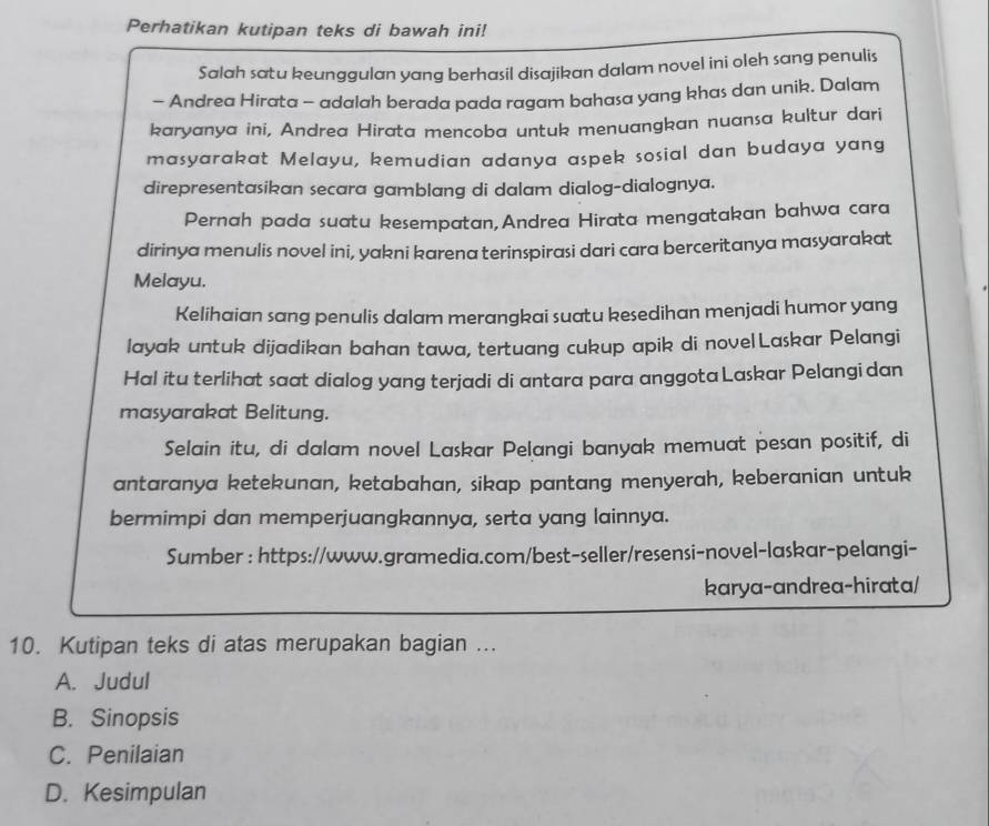 Perhatikan kutipan teks di bawah ini!
Salah satu keunggulan yang berhasil disajikan dalam novel ini oleh sang penulis
- Andrea Hirata - adalah berada pada ragam bahasa yang khas dan unik. Dalam
karyanya ini, Andrea Hirata mencoba untuk menuangkan nuansa kultur dari
masyarakat Melayu, kemudian adanya aspek sosial dan budaya yang
direpresentasikan secara gamblang di dalam dialog-dialognya.
Pernah pada suatu kesempatan,Andrea Hirata mengatakan bahwa cara
dirinya menulis novel ini, yakni karena terinspirasi dari cara berceritanya masyarakat
Melayu.
Kelihaian sang penulis dalam merangkai suatu kesedihan menjadi humor yang
layak untuk dijadikan bahan tawa, tertuang cukup apik di nove|Laskar Pelangi
Hal itu terlihat saat dialog yang terjadi di antara para anggota Laskar Pelangi dan
masyarakat Belitung.
Selain itu, di dalam novel Laskar Pelangi banyak memuat pesan positif, di
antaranya ketekunan, ketabahan, sikap pantang menyerah, keberanian untuk
bermimpi dan memperjuangkannya, serta yang lainnya.
Sumber : https://www.gramedia.com/best-seller/resensi-novel-laskar-pelangi-
karya-andrea-hirata/
10. Kutipan teks di atas merupakan bagian ...
A. Judul
B. Sinopsis
C. Penilaian
D. Kesimpulan