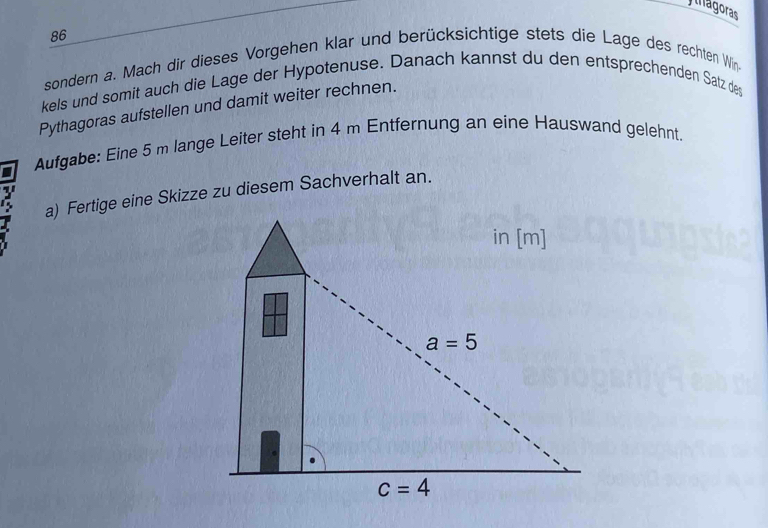 yhagoras
86
sondern a. Mach dir dieses Vorgehen klar und berücksichtige stets die Lage des rechten Win.
kels und somit auch die Lage der Hypotenuse. Danach kannst du den entsprechenden Satz deş
Pythagoras aufstellen und damit weiter rechnen.
Aufgabe: Eine 5 m lange Leiter steht in 4 m Entfernung an eine Hauswand gelehnt.
a) Fertige eine Skizze zu diesem Sachverhalt an.