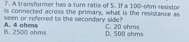 A transformer has a turn ratio of 5. If a 100-ohm resistor
is connected across the primary, what is the resistance as
seen or referred to the secondary side?
A. 4 ohms C. 20 ohms
B. 2500 ohms D. 500 ohms