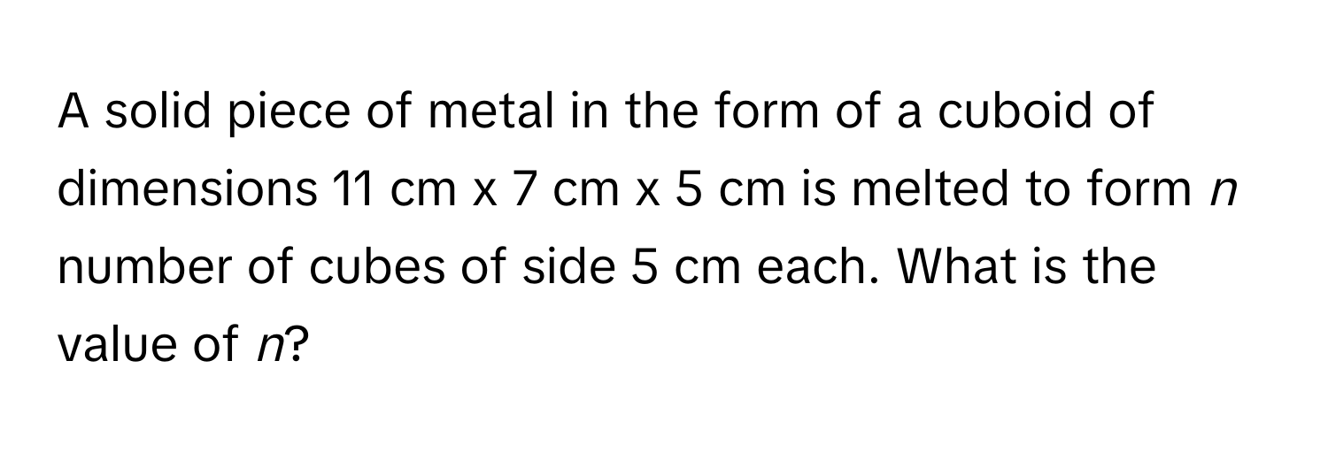 A solid piece of metal in the form of a cuboid of dimensions 11 cm x 7 cm x 5 cm is melted to form *n* number of cubes of side 5 cm each. What is the value of *n*?