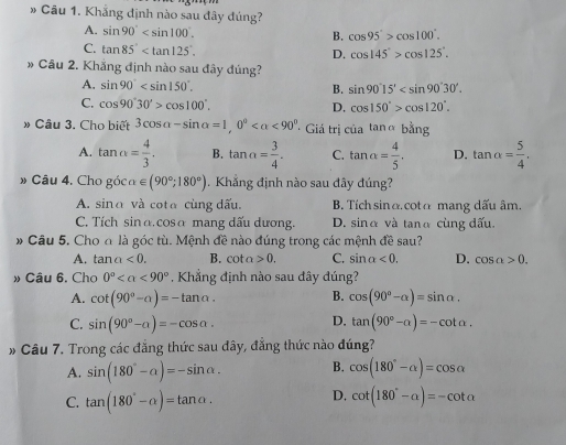 Khẳng định nào sau đây đúng?
A. sin 90°
B. cos 95°>cos 100°.
C. tan 85°
D. cos 145°>cos 125°.
» Câu 2. Khắng định nào sau đây đúng?
A. sin 90° B. sin 90°15'
C. cos 90°30'>cos 100°. D. cos 150°>cos 120°.
» Câu 3. Cho biết 3cos alpha -sin alpha =1,0° <90° Giá trị c iatan abing
A. tan alpha = 4/3 . B. tan alpha = 3/4 . C. tan alpha = 4/5 . D. tan alpha = 5/4 .
» Câu 4. Cho g6calpha ∈ (90°;180°). Khẳng định nào sau đây đúng?
A. sinα và cota cùng dấu. B. Tích sinα. cotα mang dấu âm.
C. Tích sinα.cosα mang dấu dương. D. sinα và tanα cùng đấu.
# Câu 5. Cho đ là góc tù. Mệnh đề nào đúng trong các mệnh đề sau?
A. tan alpha <0. B. cot a>0. C. sin alpha <0. D. cos a>0.
» Câu 6. Cho 0° <90° Khẳng định nào sau đây đúng?
A. cot (90°-alpha )=-tan alpha . B. cos (90°-alpha )=sin alpha .
D.
C. sin (90°-alpha )=-cos alpha . tan (90°-alpha )=-cot alpha .
» Câu 7. Trong các đẳng thức sau đây, đẳng thức nào đúng?
A. sin (180°-alpha )=-sin alpha . B. cos (180°-alpha )=cos alpha
D.
C. tan (180°-alpha )=tan alpha . cot (180°-a)=-cot a