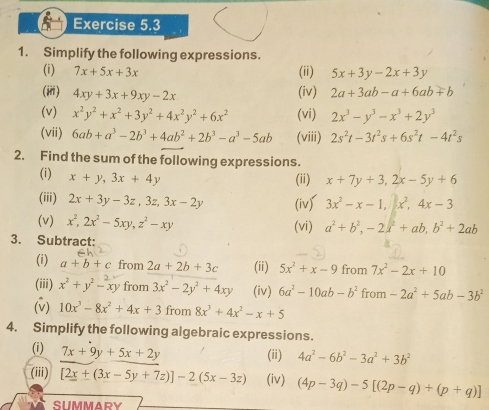 Simplify the following expressions.
(i) 7x+5x+3x (ii) 5x+3y-2x+3y
(iii) 4xy+3x+9xy-2x (iv) 2a+3ab-a+6ab+b
(v) x^2y^2+x^2+3y^2+4x^2y^2+6x^2 (vi) 2x^3-y^3-x^3+2y^3
(vii) 6ab+a^3-2b^3+4ab^2+2b^3-a^3-5ab (viii) 2s^2t-3t^2s+6s^2t-4t^2s
2. Find the sum of the following expressions.
(i) x+y,3x+4y
(ii) x+7y+3,2x-5y+6
(iii) 2x+3y-3z,3z,3x-2y (iv) 3x^2-x-1,x^2,4x-3
(v) x^2,2x^2-5xy,z^2-xy (vi) a^2+b^2,-2a^2+ab,b^2+2ab
3. Subtract:
(i) a+b+c from 2a+2b+3c (ii) 5x^2+x-9 from 7x^2-2x+10
(iii) x^2+y^2-xy from 3x^2-2y^2+4xy (iv) 6a^2-10ab-b^2 from -2a^2+5ab-3b^2
(v) 10x^3-8x^2+4x+3 from 8x^3+4x^2-x+5
4. Simplify the following algebraic expressions.
(i) 7x+9y+5x+2y (ii) 4a^2-6b^2-3a^2+3b^2
(iii) [2x+(3x-5y+7z)]-2(5x-3z) (iv) (4p-3q)-5[(2p-q)+(p+q)]
SUMMARY