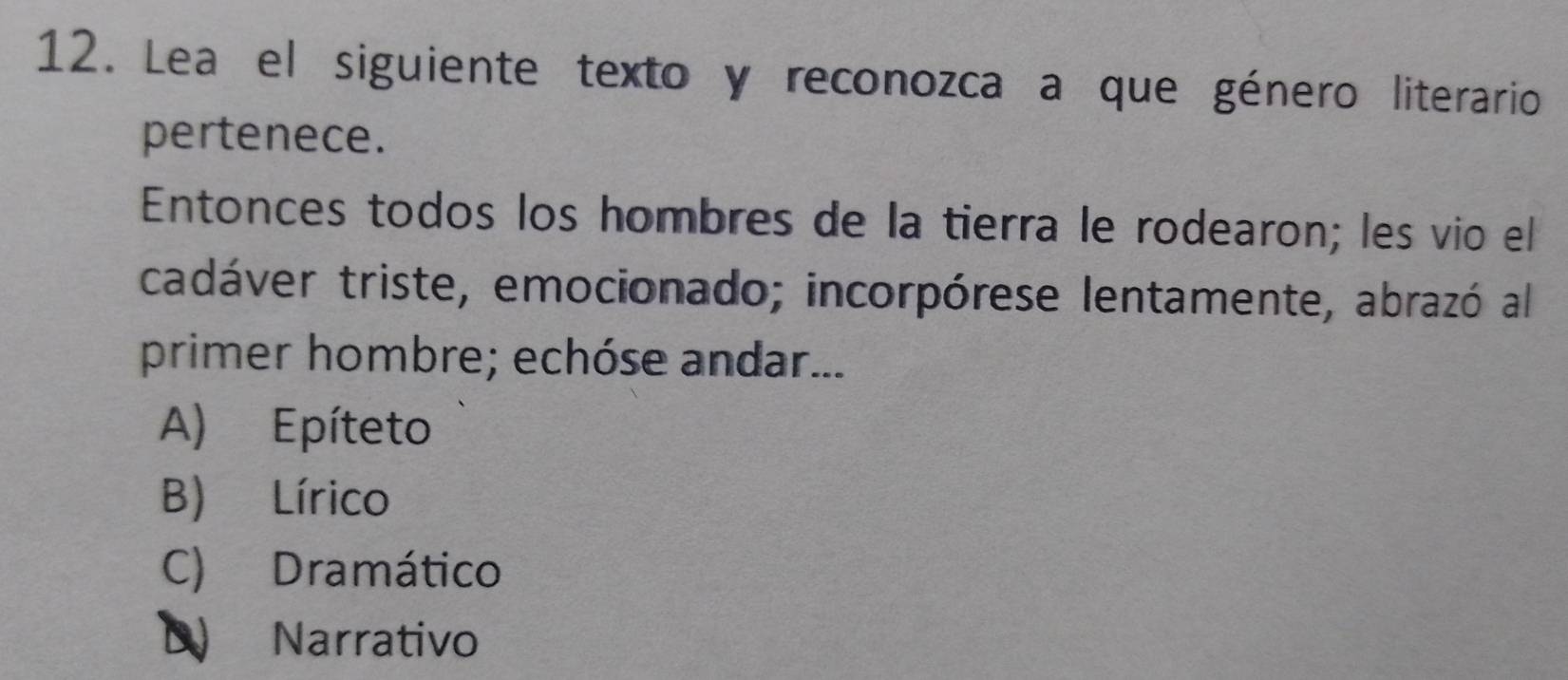 Lea el siguiente texto y reconozca a que género literario
pertenece.
Entonces todos los hombres de la tierra le rodearon; les vio el
cadáver triste, emocionado; incorpórese lentamente, abrazó al
primer hombre; echóse andar...
A) Epíteto
B) Lírico
C) Dramático
D Narrativo