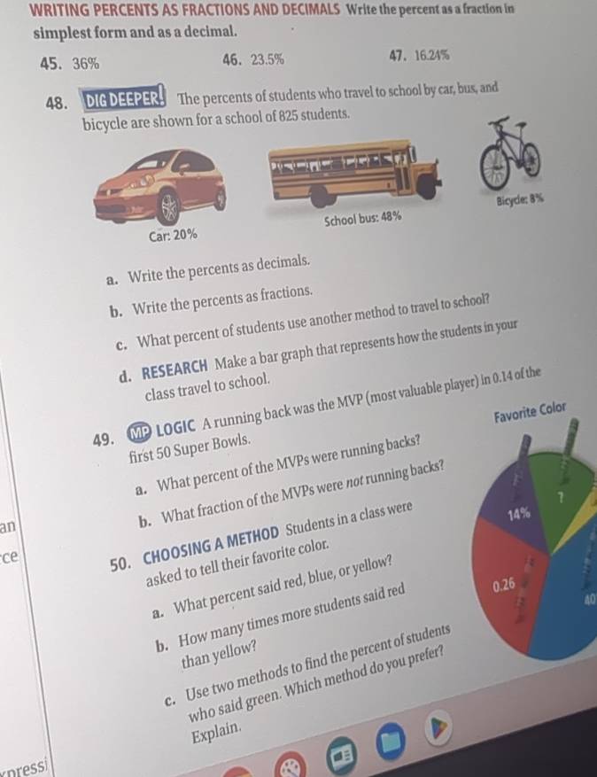 WRITING PERCENTS AS FRACTIONS AND DECIMALS Write the percent as a fraction in 
simplest form and as a decimal.
45. 36% 46. 23.5% 47 、 16.24%
48. DIG DEEPER. The percents of students who travel to school by car, bus, and 
bicycle are shown for a school of 825 students. 
Car: 20% School bus: 48% Bicycle: 8%
a. Write the percents as decimals. 
b. Write the percents as fractions. 
c. What percent of students use another method to travel to school? 
d. RESEARCH Make a bar graph that represents how the students in your 
class travel to school. 
49. MP LOGIC A running back was the MVP (most valuable player) in 0.14 of the 
first 50 Super Bowls. 
a. What percent of the MVPs were running backs? 
an 
b. What fraction of the MVPs were not running backs? 
ce 
50. CHOOSING A METHOD Students in a class were 
asked to tell their favorite color. 
a. What percent said red, blue, or yellow?
40
b. How many times more students said red 
than yellow? 
c. Use two methods to find the percent of students 
who said green. Which method do you prefer? 
Explain. 
nressi