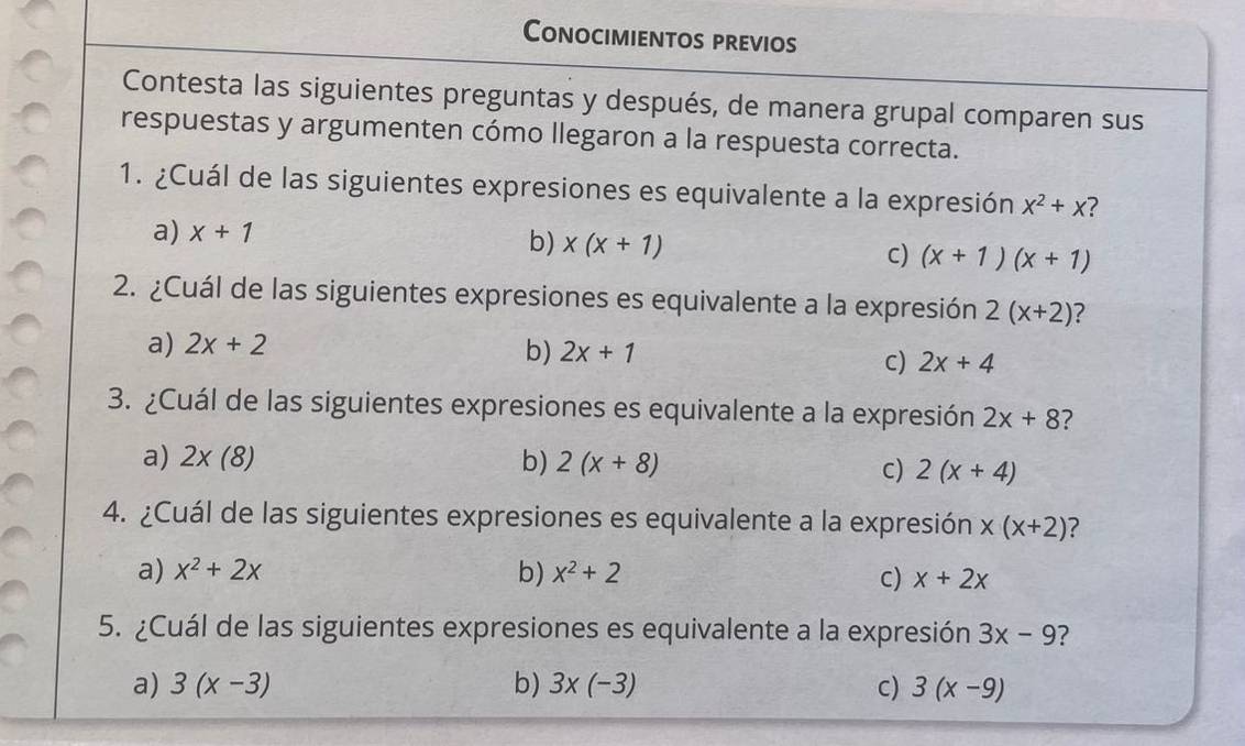 Conocimientos previos
Contesta las siguientes preguntas y después, de manera grupal comparen sus
respuestas y argumenten cómo llegaron a la respuesta correcta.
1. ¿Cuál de las siguientes expresiones es equivalente a la expresión X^2+X ?
a) x+1
b) x(x+1) c) (x+1)(x+1)
2. ¿Cuál de las siguientes expresiones es equivalente a la expresión 2(x+2) ?
a) 2x+2
b) 2x+1 2x+4
C)
3. ¿Cuál de las siguientes expresiones es equivalente a la expresión 2x+8 ?
a) 2* (8) b) 2(x+8)
c) 2(x+4)
4. ¿Cuál de las siguientes expresiones es equivalente a la expresión x(x+2) ?
a) x^2+2x b) x^2+2 c) x+2x
5. ¿Cuál de las siguientes expresiones es equivalente a la expresión 3x-9
a) 3(x-3) b) 3* (-3) C) 3(x-9)