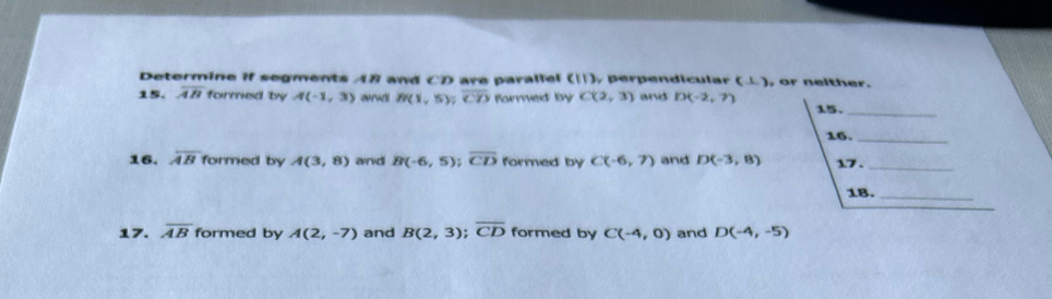 Determine if segments AB and CD are parallel (11) , perpendicular (⊥ ) , or neither. 
15. overline AB formed by A(-1,3) ard B(1,5) overline CD formed by C(2,3) and D(-2,7)
15._ 
16._ 
16. overline AB formed by A(3,8) and B(-6,5) overline CD formed by C(-6,7) and D(-3,8) 17 ._ 
18._ 
17. overline AB formed by A(2,-7) and B(2,3); overline CD formed by C(-4,0) and D(-4,-5)