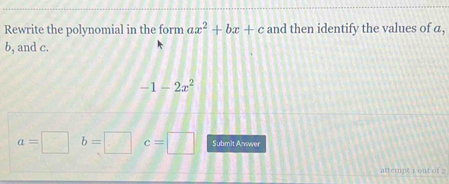 Rewrite the polynomial in the form ax^2+bx+c and then identify the values of a,
b, and c.
-1-2x^2
a=□ b=□ c=□ Submit Answer 
attempt 1 out of 2