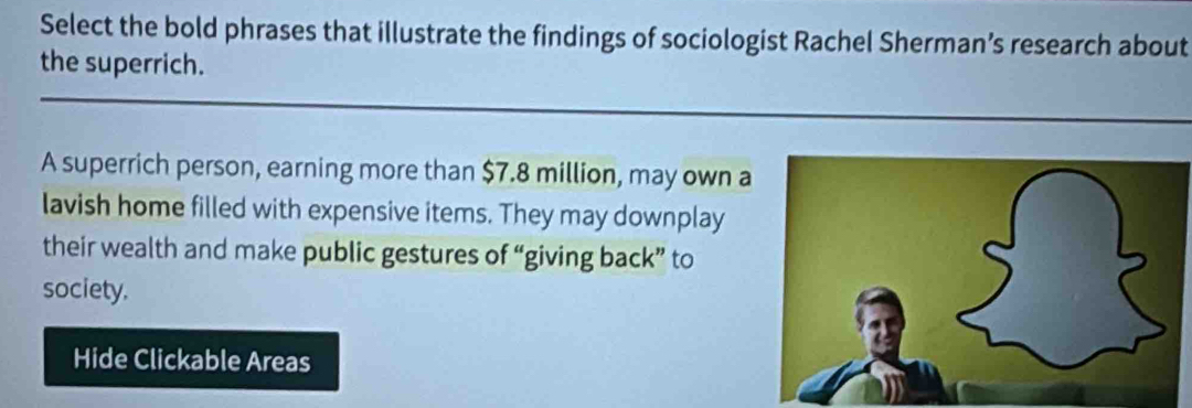 Select the bold phrases that illustrate the findings of sociologist Rachel Sherman’s research about 
the superrich. 
A superrich person, earning more than $7.8 million, may own 
lavish home filled with expensive items. They may downplay 
their wealth and make public gestures of “giving back” to 
society. 
Hide Clickable Areas