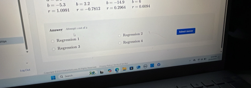 b=-5.3 b=2.2 b=-14.9 b=6
r=1.0991 r=-0.7812 r=0.2964 r=0.6094
Answer Attempt 1 out of 2
ships
Regression 1 Regression 2 Submit Answer
Regression 3 Regression 4
Copyright €2024 DeftaMath.com All fights Reserved. Prhocy Policy | form of Service
Log Out
Search