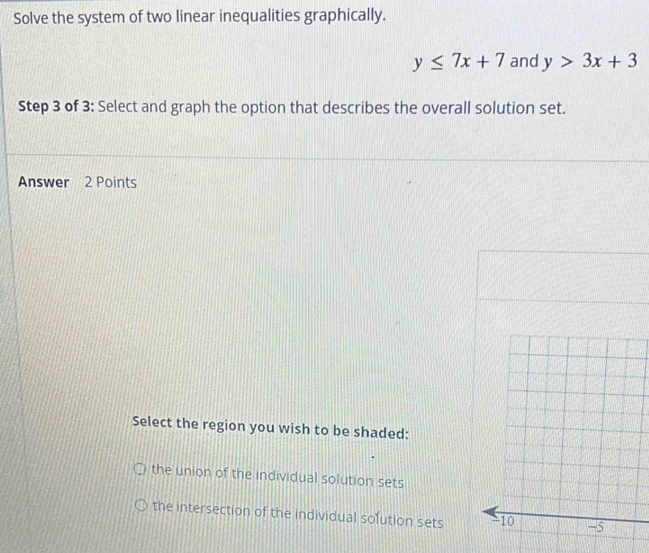 Solve the system of two linear inequalities graphically.
y≤ 7x+7 and y>3x+3
Step 3 of 3: Select and graph the option that describes the overall solution set.
Answer 2 Points
Select the region you wish to be shaded:
the union of the individual solution sets
the intersection of the individual sofution sets