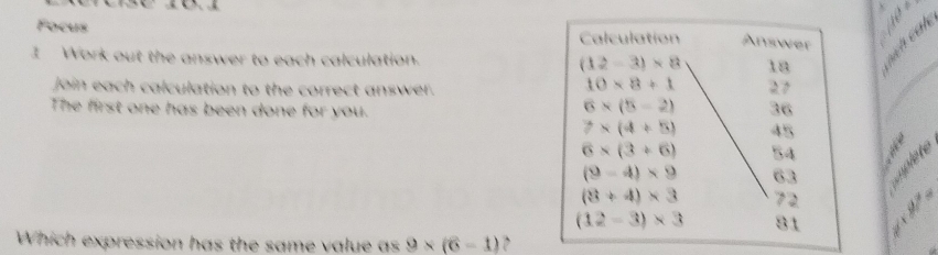 Focus Calculation Answer 
1 Work out the answer to each calculation. (12-3)* 8 18
join each calculation to the correct answer.
10* 8+1 27
The first one has been done for you.
6* (5-2) 36
7* (4+5) 45
6* (3+6) 54
(9-4)* 9 63 uplete
(3+4)* 3 72
(12-3)* 3 81
Which expression has the same value as 9* (6-1)