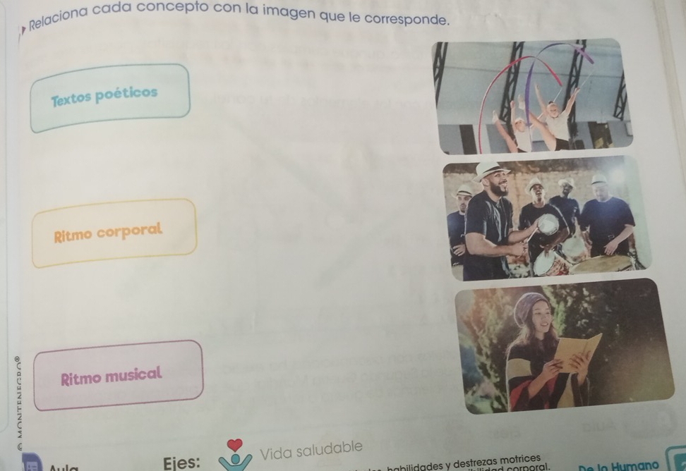 Relaciona cada concepto con la imagen que le corresponde. 
Textos poéticos 
Ritmo corporal 
Ritmo musical 
Ejes: 
Vida saludable 
Lbilidades y destrezas motrices 
cor n oral.