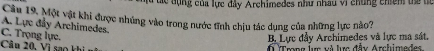 lác đụng của lực đây Archimedes như nhau vi chúng chiểm thể tíc
Câu 19. Một vật khi được nhúng vào trong nước tĩnh chịu tác dụng của những lực nào?
A. Lực đầy Archimedes.
C. Trọng lực.
B. Lực đầy Archimedes và lực ma sát.
Câu 20. Vì sao khi Trong lực và lực đầy Archimedes