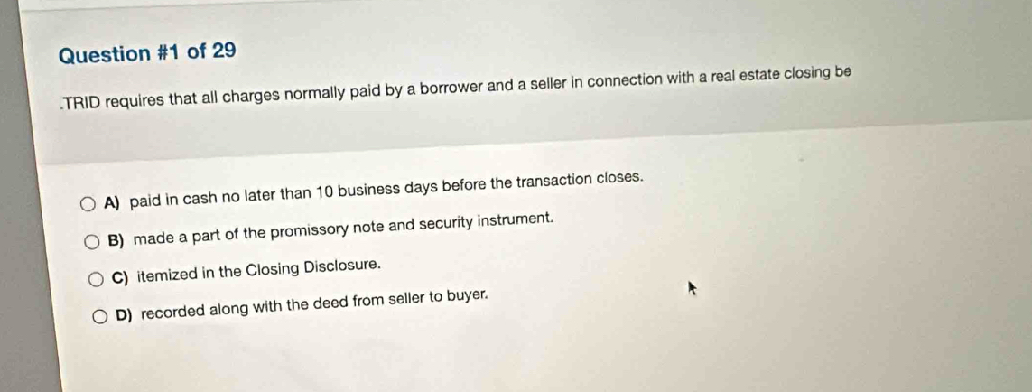 of 29
.TRID requires that all charges normally paid by a borrower and a seller in connection with a real estate closing be
A) paid in cash no later than 10 business days before the transaction closes.
B) made a part of the promissory note and security instrument.
C) itemized in the Closing Disclosure.
D) recorded along with the deed from seller to buyer.