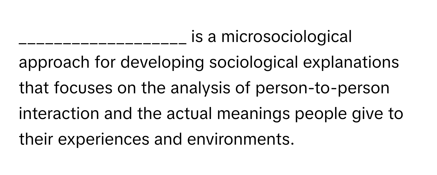 is a microsociological approach for developing sociological explanations that focuses on the analysis of person-to-person interaction and the actual meanings people give to their experiences and environments.