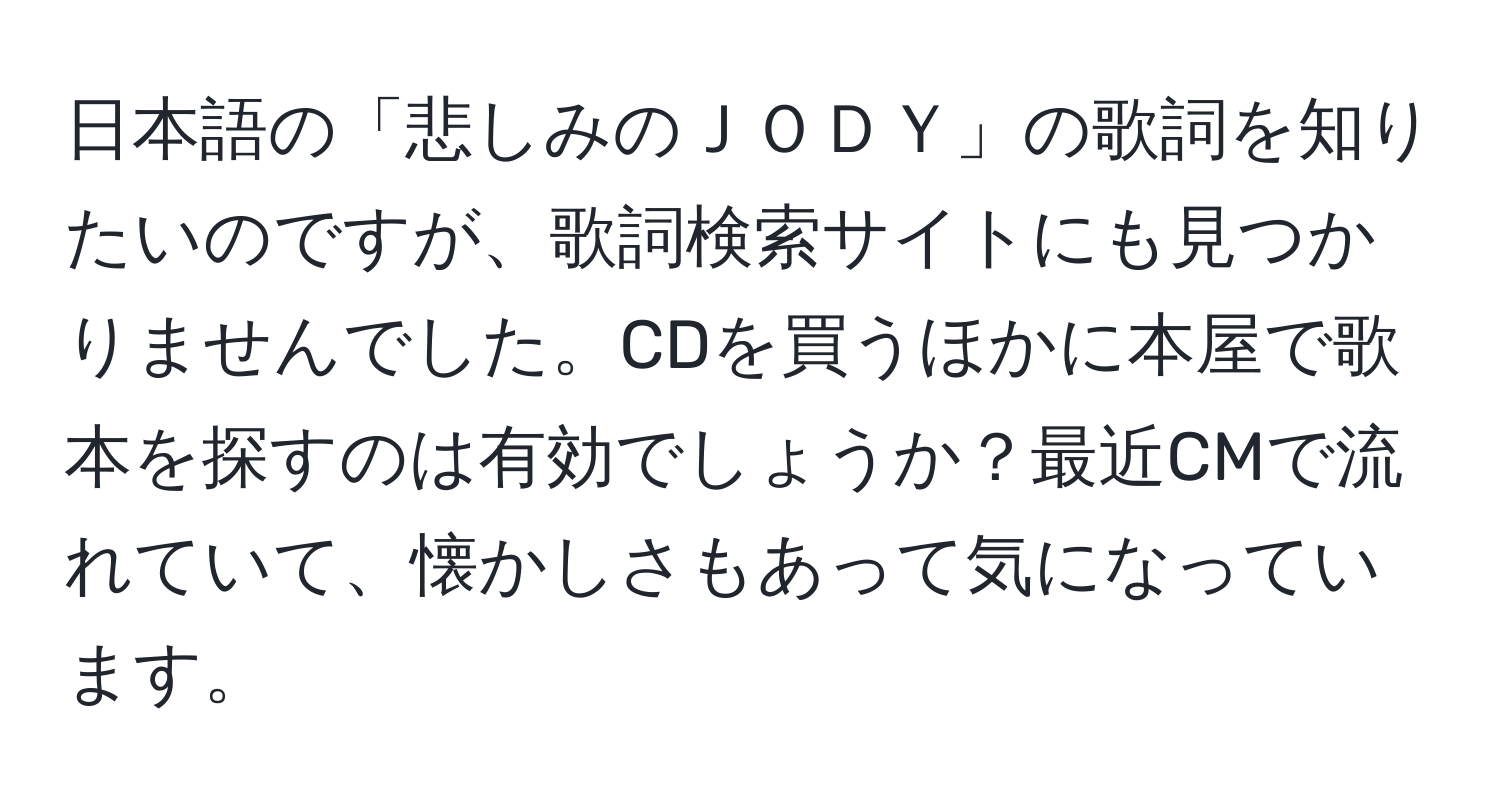 日本語の「悲しみのＪＯＤＹ」の歌詞を知りたいのですが、歌詞検索サイトにも見つかりませんでした。CDを買うほかに本屋で歌本を探すのは有効でしょうか？最近CMで流れていて、懐かしさもあって気になっています。