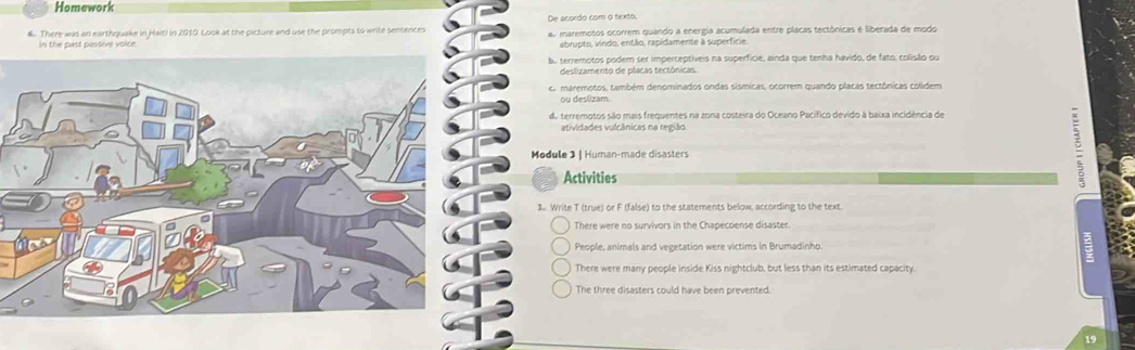 Homework
De acordo com o texto,
6. There was an earthquake in Haiti in 2010. Look at the pacture and use the prompts to write sentences as maremotos ocorrem quando a enerpa acumulada entre plácas tectônicas é liberada de modo
In the past passive voice abrupto, vindo, então, rapidamente à superficie.
bo terremotos podem ser imperceptiveis na superfície, ainda que tenha havido, de fato, colisão ou
deslizamento de placas tectônicas
r maremotos, também denominados ondas sísmicas, ocorrem quando placas tectônicas colidem
ou deslizam.
da terremotos são mais frequentes na zona costeira do Oceano Pacífico devido à baixa incidência de
atividades vulcânicas na região
Module 3 | Human-made disasters
Activities
1. Write T (true) or F (false) to the statements below, according to the text.
There were no survivors in the Chapecoense disaster.
People, animals and vegetation were victims in Brumadinho.
There were many people inside Kiss nightclub, but less than its estimated capacity.
The three disasters could have been prevented.
19