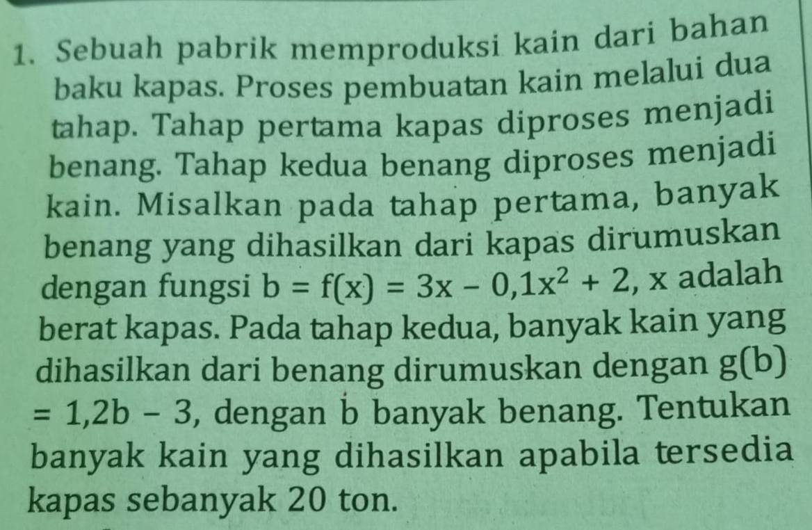 Sebuah pabrik memproduksi kain dari bahan 
baku kapas. Proses pembuatan kain melalui dua 
tahap. Tahap pertama kapas diproses menjadi 
benang. Tahap kedua benang diproses menjadi 
kain. Misalkan pada tahap pertama, banyak 
benang yang dihasilkan dari kapas dirumuskan 
dengan fungsi b=f(x)=3x-0,1x^2+2 , x adalah 
berat kapas. Pada tahap kedua, banyak kain yang 
dihasilkan dari benang dirumuskan dengan g(b)
=1,2b-3 , dengan b banyak benang. Tentukan 
banyak kain yang dihasilkan apabila tersedia 
kapas sebanyak 20 ton.