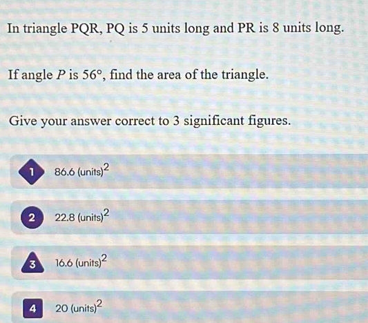 In triangle PQR, PQ is 5 units long and PR is 8 units long.
If angle P is 56° , find the area of the triangle.
Give your answer correct to 3 significant figures.
1 86.6(units)^2
2 22.8(units)^2
3 16.6(units)^2
4 20(units)^2