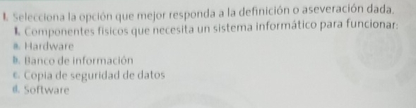 Selecciona la opción que mejor responda a la definición o aseveración dada.
* Componentes físicos que necesita un sistema informático para funcionar:
#. Hardware
D. Banco de información
© Copia de seguridad de datos
@. Software