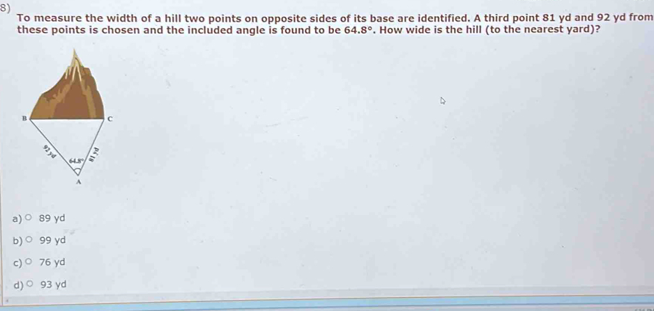 To measure the width of a hill two points on opposite sides of its base are identified. A third point 81 yd and 92 yd from
these points is chosen and the included angle is found to be 64.8°. How wide is the hill (to the nearest yard)?
a) 89 yd
b) 99 yd
c)○ 76 yd
d)○ 93 yd