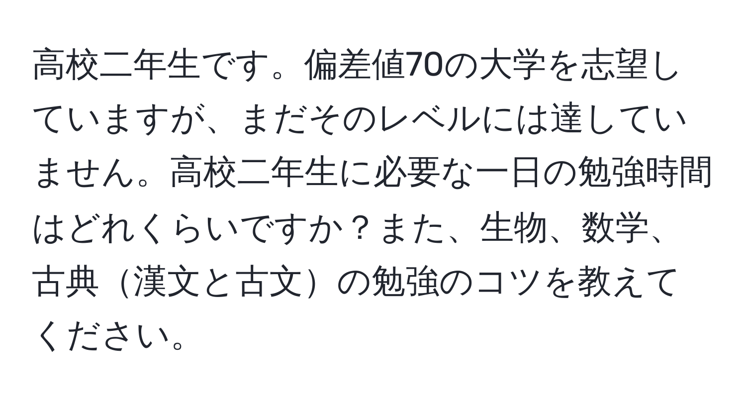 高校二年生です。偏差値70の大学を志望していますが、まだそのレベルには達していません。高校二年生に必要な一日の勉強時間はどれくらいですか？また、生物、数学、古典漢文と古文の勉強のコツを教えてください。