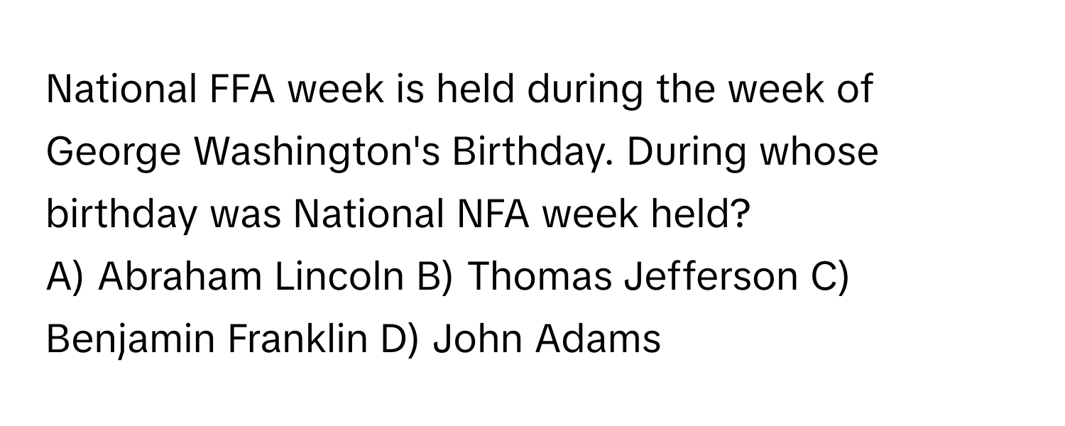 National FFA week is held during the week of George Washington's Birthday. During whose birthday was National NFA week held?

A) Abraham Lincoln B) Thomas Jefferson C) Benjamin Franklin D) John Adams