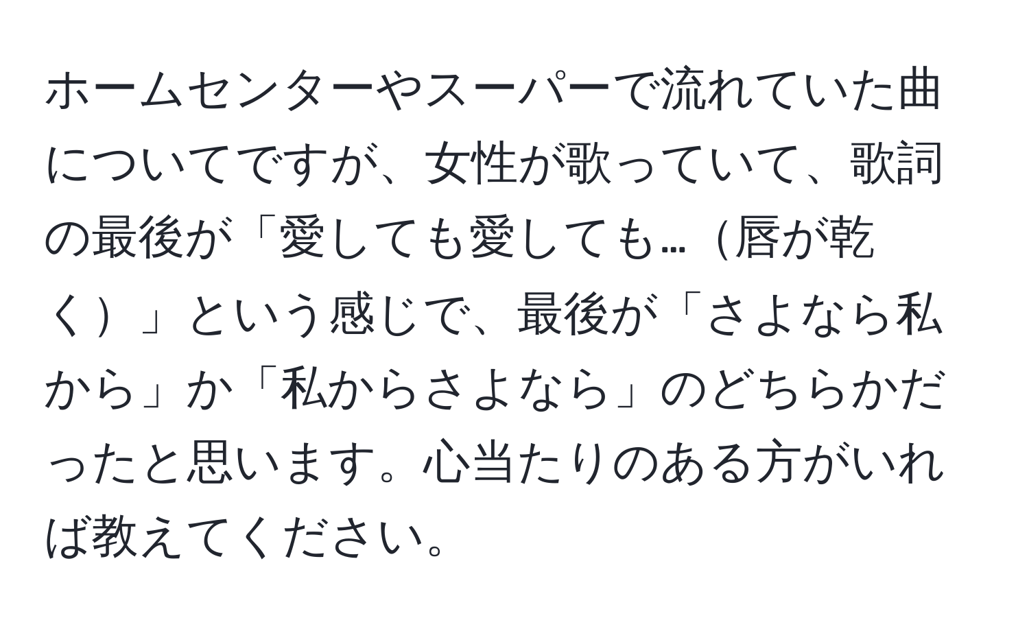 ホームセンターやスーパーで流れていた曲についてですが、女性が歌っていて、歌詞の最後が「愛しても愛しても…唇が乾く」という感じで、最後が「さよなら私から」か「私からさよなら」のどちらかだったと思います。心当たりのある方がいれば教えてください。