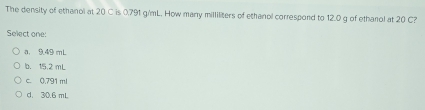 The density of ethanol at 20 C is 0.791 g/mL. How many milliliters of ethanol correspond to 12.0 g of ethanol at 20 C?
Select one:
a. 9.49 mL
b. 15.2 mL
c. 0.791 ml
d. 30.6 mL