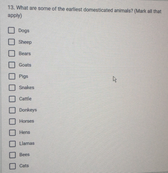 What are some of the earliest domesticated animals? (Mark all that
apply)
Dogs
Sheep
Bears
Goats
Pigs
Snakes
Cattle
Donkeys
Horses
Hens
Llamas
Bees
Cats