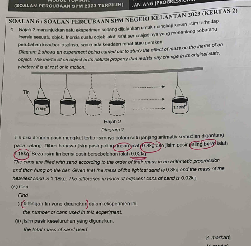 (SOALAN PERCUBAAN SPM 2023 TERPILIH) JANJANG (PROGRESUN 
SOALAN 6 : SOALAN PERCUBAAN SPM NEGERI KELANTAN 2023 (KERTAS 2) 
4 Rajah 2 menunjukkan satu eksperimen sedang dijalankan untuk mengkaji kesan jisim terhadap 
inersia sesuatu objek. Inersia suatu objek ialah sifat semulajadinya yang menentang sebarang 
perubahan keadaan asalnya, sama ada keadaan rehat atau gerakan. 
Diagram 2 shows an experiment being carried out to study the effect of mass on the inertia of an 
object. The inertia of an object is its natural property that resists any change in its original state, 
whether it is at r 
Diagram 2 
Tin diisi dengan pasir mengikut tertib jisimnya dalam satu janjang aritmetik kemudian digantung 
pada palang. Diberi bahawa jisim pasir paling ringan jalah 0.8kg dan jisim pasir paling berat ialah
1.18kg. Beza jisim tin berisi pasir bersebelahan ialah 0.02kg. 
The cans are filled with sand according to the order of their mass in an arithmetic progression 
and then hung on the bar. Given that the mass of the lightest sand is 0.8kg and the mass of the 
heaviest sand is 1.18kg. The difference in mass of adjacent cans of sand is 0.02kg. 
(a) Cari 
Find 
(i) bilangan tin yang digunakan dalam eksperimen ini. 
the number of cans used in this experiment. 
(ii) jisim pasir keseluruhan yang digunakan. 
the total mass of sand used . 
[4 markah]