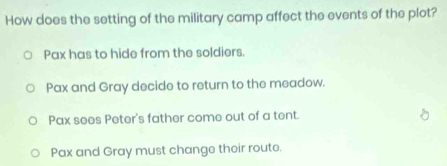 How does the setting of the military camp affect the events of the plot?
Pax has to hide from the soldiers.
Pax and Gray decide to return to the meadow.
Pax sees Peter's father come out of a tent.
Pax and Gray must change their route.