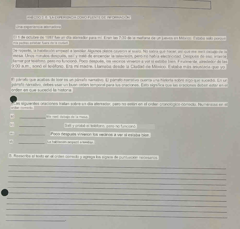 ANECDO 2. 6: "La EXPERIENCIA COMO FUENTE dE INFORMACIÓN
Una experiencia aterradora
El 1 de octubre de 1987 fue un día aterrador para mi. Eran las 7:30 de la mañana de un jueves en México. Estaba solo porque
mis padres estaban fuera de la ciudad
De repente, la habitación empezó a temblar. Algunos platos cayeron al suelo. No sabía que hacer, así que me meti debajo de la
mesa. Unos minutos después, salí y traté de encender la televisión, pero no había electricidad. Después de eso, intente
llamar por teléfono, pero no funcionó. Poco después, los vecinos vinieron a ver si estaba bien. Finalmente, alrededor de las
9:00 a.m., sonó el teléfono, Era mi madre, Llamaba desde la Ciudad de México. Estaba más asustada que yo.
El párrafo que acabas de leer es un párrafo narrativo. El párrafo narrativo cuenta una historia sobre algo que sucedió. En un
párrafo narrativo, debes usar un buen orden temporal para tus oraciones. Esto significa que las oraciones deben estar en el
orden en que sucedió la historia.
Las siguientes oraciones tratan sobre un día aterrador, pero no están en el orden cronológico correcto. Numéralas en el
orden carrecto.
a) _Me mell debajo de la mesa.
_Salí y probó el teléfono, pero no funcionó.
do _Poco después vinieron los vecinos a ver si estaba bien.
d) _La habitación empezó a tembiar.
B. Reescribe el texto en el orden correcto y agrega los signos de puntuación necesarios.
_
_
_
_
_
_
_
_
_
_
_