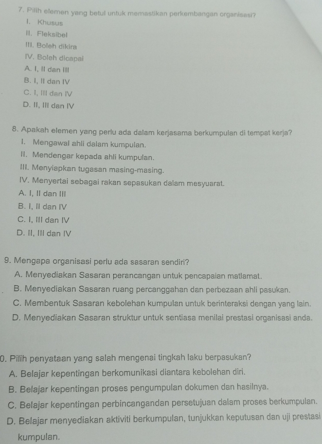 Pilih elemen yang betul untuk memastikan perkembangan organisasi?
1. Khusus
II. Fleksibel
III. Boleh dikira
IV. Boleh dicapai
A. I, II dan ⅢI
B. I, II dan IV
C. I, III dan IV
D. II, III dan IV
8. Apakah elemen yang perlu ada dalam kerjasama berkumpulan di tempat kerja?
I. Mengawal ahli dalam kumpulan.
II. Mendengar kepada ahli kumpulan.
III. Menyiapkan tugasan masing-masing.
IV. Menyertai sebagai rakan sepasukan dalam mesyuarat.
A. I, I dan III
B. I, II dan IV
C. I, III dan IV
D. II, III dan IV
9. Mengapa organisasi perlu ada sasaran sendiri?
A. Menyediakan Sasaran perancangan untuk pencapaian matlamat.
B. Menyediakan Sasaran ruang percanggahan dan perbezaan ahli pasukan.
C. Membentuk Sasaran kebolehan kumpulan untuk berinteraksi dengan yang lain.
D. Menyediakan Sasaran struktur untuk sentiasa menilai prestasi organisasi anda.
0. Pilih penyataan yang salah mengenai tingkah laku berpasukan?
A. Belajar kepentingan berkomunikasi diantara kebolehan diri.
B. Belajar kepentingan proses pengumpulan dokumen dan hasilnya.
C. Belajar kepentingan perbincangandan persetujuan dalam proses berkumpulan.
D. Belajar menyediakan aktiviti berkumpulan, tunjukkan keputusan dan uji prestasi
kumpulan.