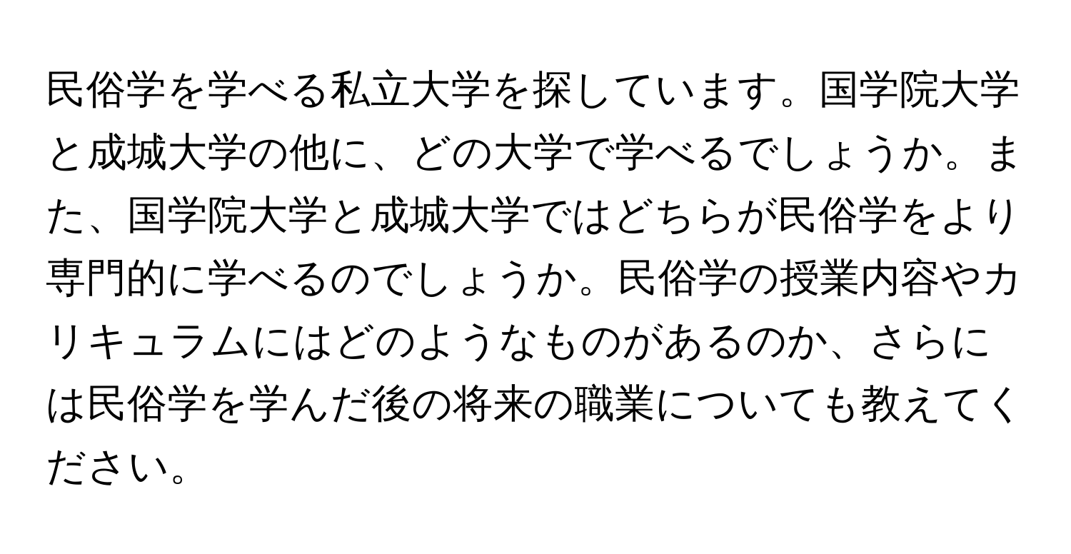 民俗学を学べる私立大学を探しています。国学院大学と成城大学の他に、どの大学で学べるでしょうか。また、国学院大学と成城大学ではどちらが民俗学をより専門的に学べるのでしょうか。民俗学の授業内容やカリキュラムにはどのようなものがあるのか、さらには民俗学を学んだ後の将来の職業についても教えてください。