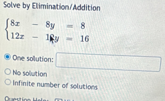 Solve by Elimination/Addition
beginarrayl 8x-8y=8 12x-18y=16endarray.
One solution: □
No solution
Infinite number of solutions