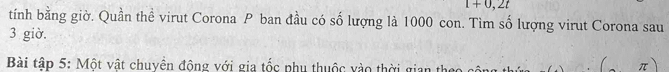 1+0,2t
tính bằng giờ. Quần thể virut Corona P ban đầu có số lượng là 1000 con. Tìm số lượng virut Corona sau
3 giờ. 
Bài tập 5: Một vật chuyên động với gia tốc phụ thuộc vào thời gian theo
π