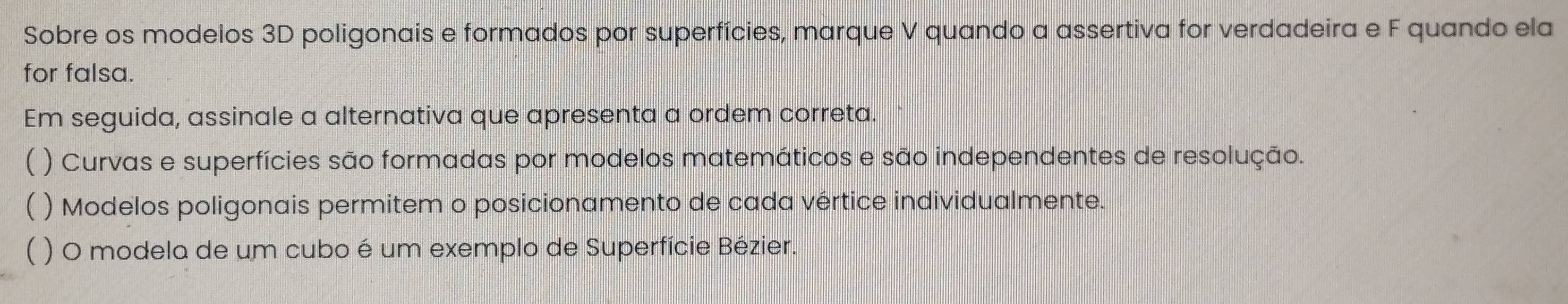 Sobre os modelos 3D poligonais e formados por superfícies, marque V quando a assertiva for verdadeira e F quando ela
for falsa.
Em seguida, assinale a alternativa que apresenta a ordem correta.
) Curvas e superfícies são formadas por modelos matemáticos e são independentes de resolução.
 ) Modelos poligonais permitem o posicionamento de cada vértice individualmente.
 ) O modela de um cubo é um exemplo de Superfície Bézier.