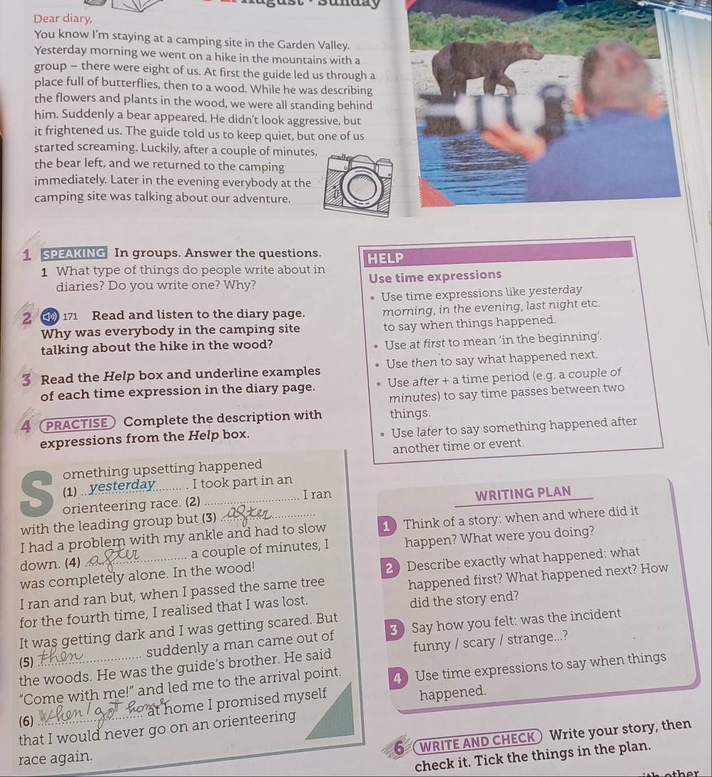 sunuay
Dear diary,
You know I'm staying at a camping site in the Garden Valley.
Yesterday morning we went on a hike in the mountains with a
group - there were eight of us. At first the guide led us through a
place full of butterflies, then to a wood. While he was describing
the flowers and plants in the wood, we were all standing behind
him. Suddenly a bear appeared. He didn’t look aggressive, but
it frightened us. The guide told us to keep quiet, but one of us
started screaming. Luckily, after a couple of minutes,
the bear left, and we returned to the camping
immediately. Later in the evening everybody at the
camping site was talking about our adventure.
1 SPEAKING In groups. Answer the questions. HELP
1 What type of things do people write about in Use time expressions
diaries? Do you write one? Why?
Use time expressions like yesterday
2  171 Read and listen to the diary page. morning, in the evening, last night etc.
Why was everybody in the camping site to say when things happened.
talking about the hike in the wood?
Use at first to mean ‘in the beginning’.
5 Read the Help box and underline examples Use then to say what happened next.
of each time expression in the diary page. Use after + a time period (e.g. a couple of
minutes) to say time passes between two
4 (PRACTISE) Complete the description with things.
Use later to say something happened after
expressions from the Help box.
another time or event.
omething upsetting happened
(1) yesterday  I took part in an
S orienteering race. (2)_
I ran WRITING PLAN
with the leading group but (3)
I had a problem with my ankle and had to slow 1 Think of a story: when and where did it
down. (4) _a couple of minutes, I happen? What were you doing?
2 Describe exactly what happened: what
was completely alone. In the wood!
I ran and ran but, when I passed the same tree
happened first? What happened next? How
for the fourth time, I realised that I was lost.
did the story end?
It was getting dark and I was getting scared. But
suddenly a man came out of 3) Say how you felt: was the incident
the woods. He was the guide’s brother. He said funny / scary / strange...?
(5)
“Come with me!” and led me to the arrival point. 4) Use time expressions to say when things
at home I promised myself
happened.
(6)
that I would never go on an orienteering
6 (WRITE AND CHECK) Write your story, then
race again.
check it. Tick the things in the plan.