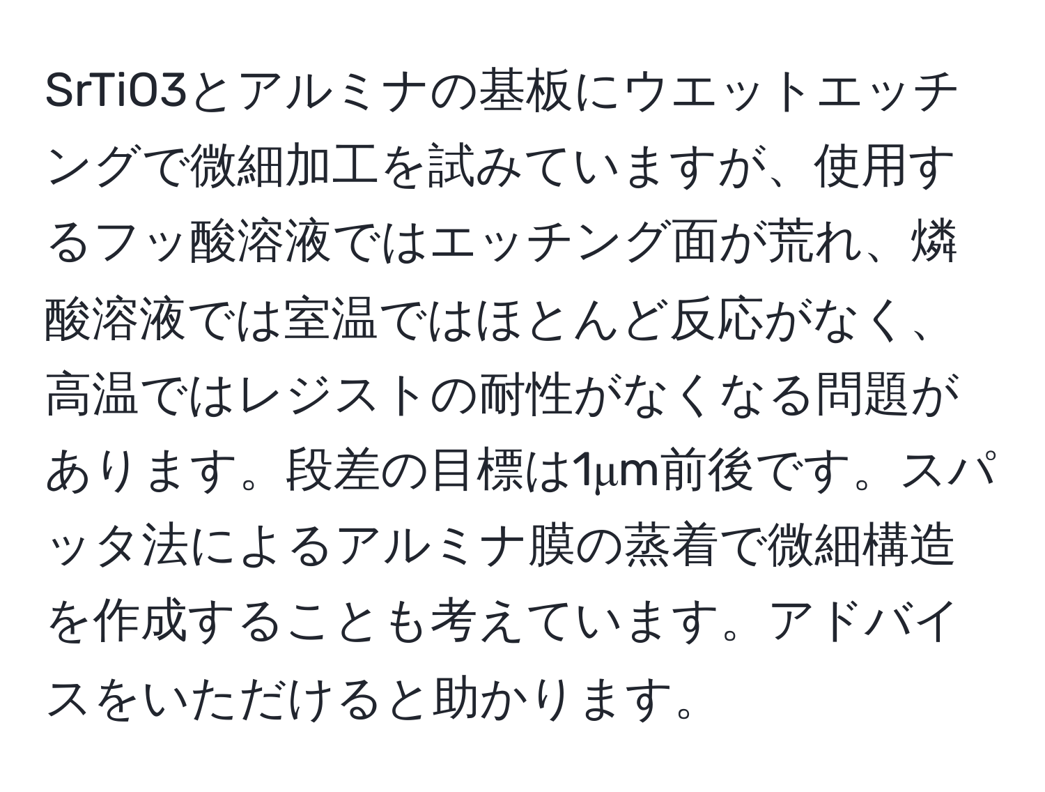 SrTiO3とアルミナの基板にウエットエッチングで微細加工を試みていますが、使用するフッ酸溶液ではエッチング面が荒れ、燐酸溶液では室温ではほとんど反応がなく、高温ではレジストの耐性がなくなる問題があります。段差の目標は1μm前後です。スパッタ法によるアルミナ膜の蒸着で微細構造を作成することも考えています。アドバイスをいただけると助かります。