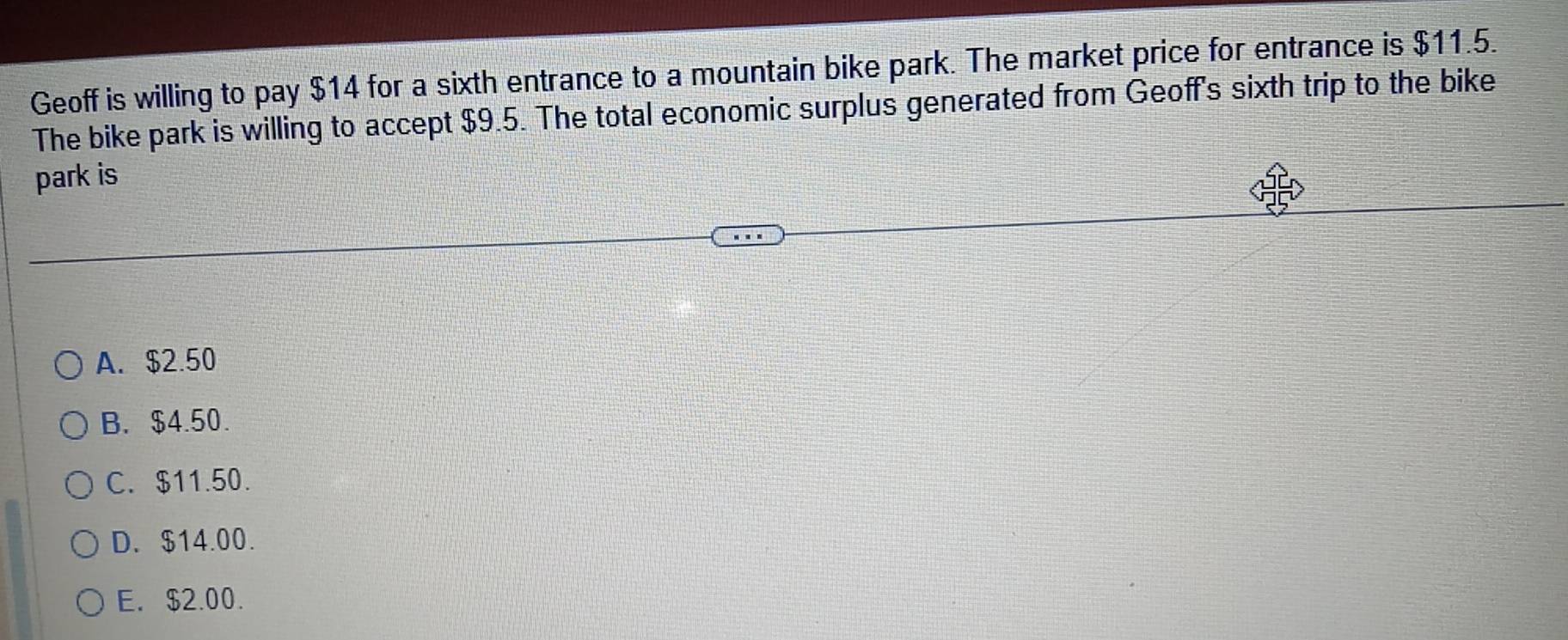 Geoff is willing to pay $14 for a sixth entrance to a mountain bike park. The market price for entrance is $11.5.
The bike park is willing to accept $9.5. The total economic surplus generated from Geoff's sixth trip to the bike
park is
A. $2.50
B. $4.50.
C. $11.50.
D. $14.00.
E. $2.00.