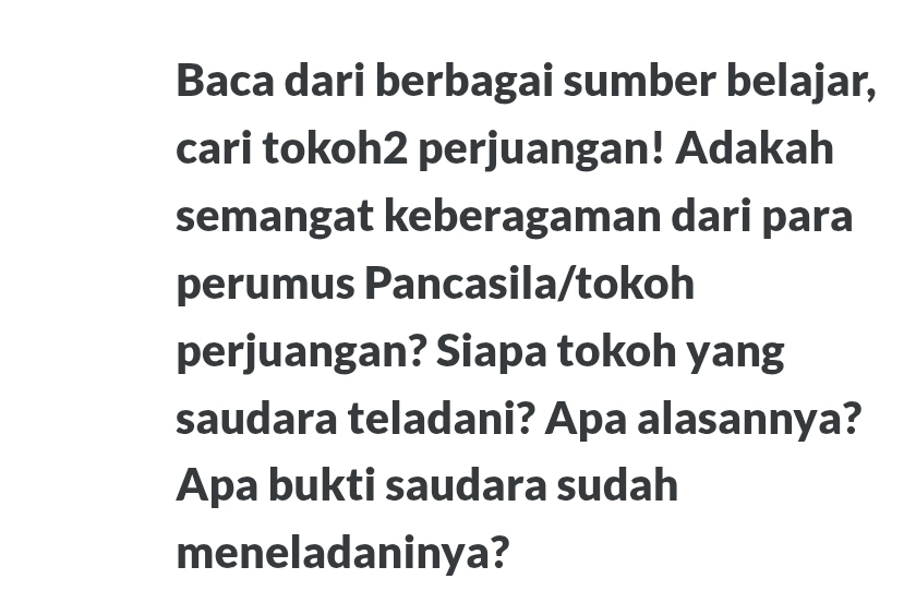 Baca dari berbagai sumber belajar, 
cari tokoh2 perjuangan! Adakah 
semangat keberagaman dari para 
perumus Pancasila/tokoh 
perjuangan? Siapa tokoh yang 
saudara teladani? Apa alasannya? 
Apa bukti saudara sudah 
meneladaninya?